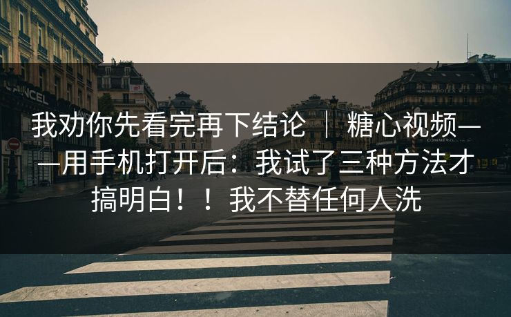我劝你先看完再下结论 ｜ 糖心视频——用手机打开后：我试了三种方法才搞明白！！我不替任何人洗