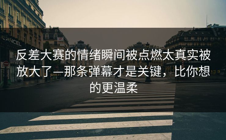 反差大赛的情绪瞬间被点燃太真实被放大了—那条弹幕才是关键，比你想的更温柔