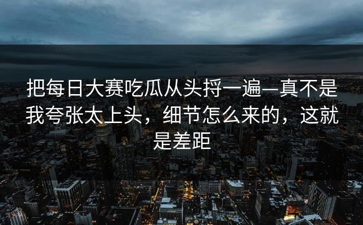 把每日大赛吃瓜从头捋一遍—真不是我夸张太上头，细节怎么来的，这就是差距