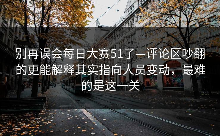 别再误会每日大赛51了—评论区吵翻的更能解释其实指向人员变动，最难的是这一关