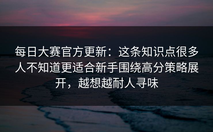 每日大赛官方更新：这条知识点很多人不知道更适合新手围绕高分策略展开，越想越耐人寻味