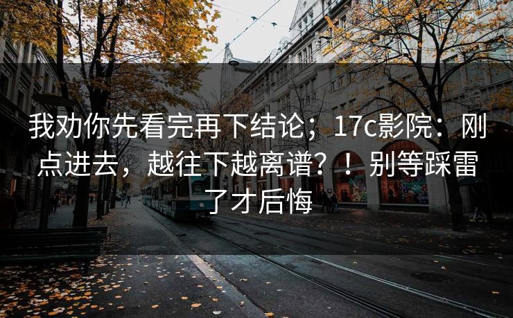 我劝你先看完再下结论；17c影院：刚点进去，越往下越离谱？！别等踩雷了才后悔