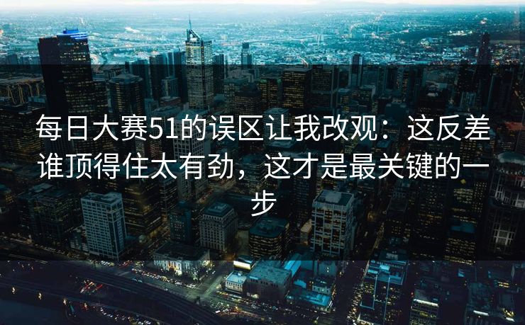 每日大赛51的误区让我改观：这反差谁顶得住太有劲，这才是最关键的一步