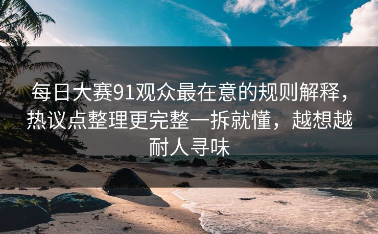每日大赛91观众最在意的规则解释，热议点整理更完整一拆就懂，越想越耐人寻味