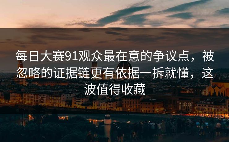 每日大赛91观众最在意的争议点，被忽略的证据链更有依据一拆就懂，这波值得收藏