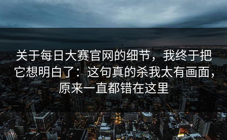 关于每日大赛官网的细节，我终于把它想明白了：这句真的杀我太有画面，原来一直都错在这里