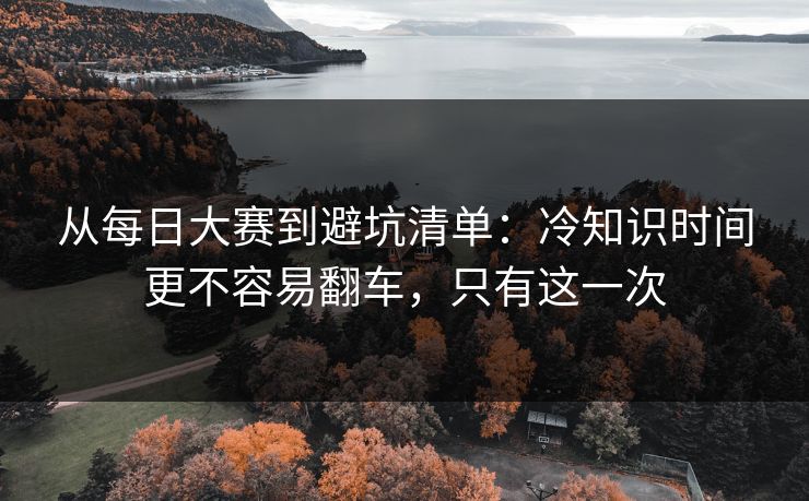 从每日大赛到避坑清单：冷知识时间更不容易翻车，只有这一次