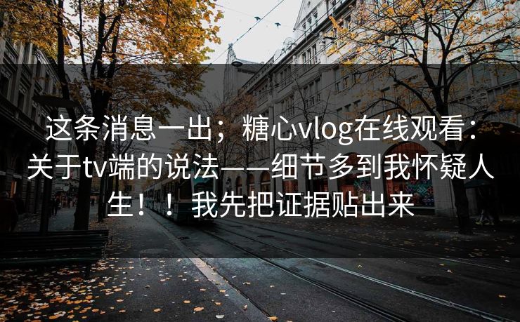 这条消息一出；糖心vlog在线观看：关于tv端的说法——细节多到我怀疑人生！！我先把证据贴出来