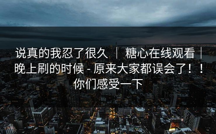 说真的我忍了很久 ｜ 糖心在线观看｜晚上刷的时候 - 原来大家都误会了！！你们感受一下