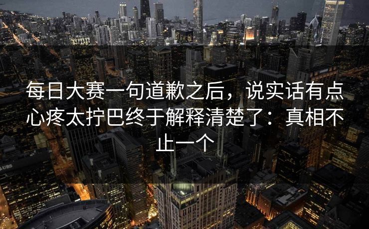 每日大赛一句道歉之后，说实话有点心疼太拧巴终于解释清楚了：真相不止一个