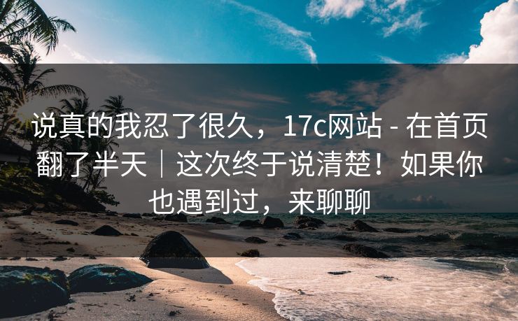 说真的我忍了很久，17c网站 - 在首页翻了半天｜这次终于说清楚！如果你也遇到过，来聊聊
