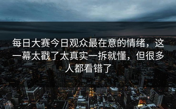 每日大赛今日观众最在意的情绪，这一幕太戳了太真实一拆就懂，但很多人都看错了