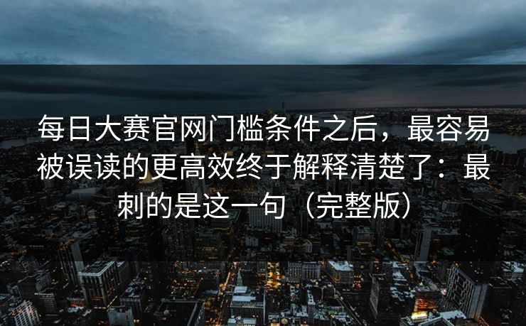 每日大赛官网门槛条件之后，最容易被误读的更高效终于解释清楚了：最刺的是这一句（完整版）