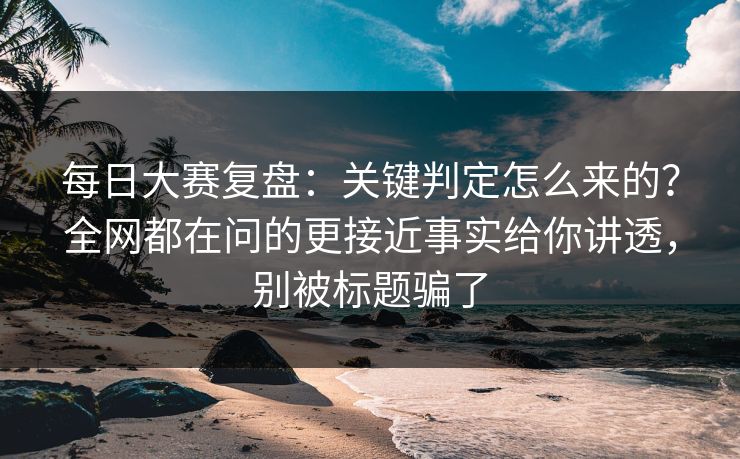 每日大赛复盘：关键判定怎么来的？全网都在问的更接近事实给你讲透，别被标题骗了