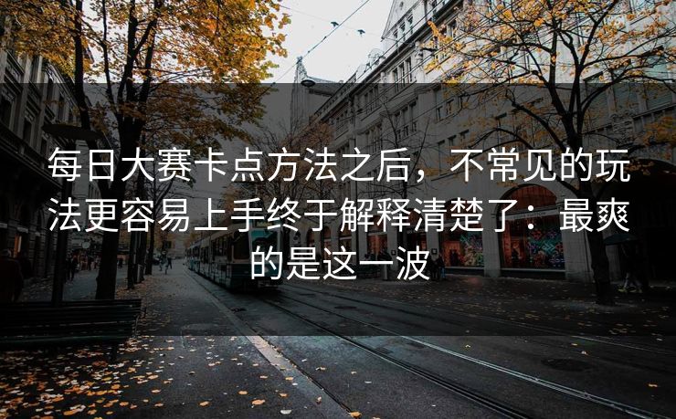 每日大赛卡点方法之后，不常见的玩法更容易上手终于解释清楚了：最爽的是这一波