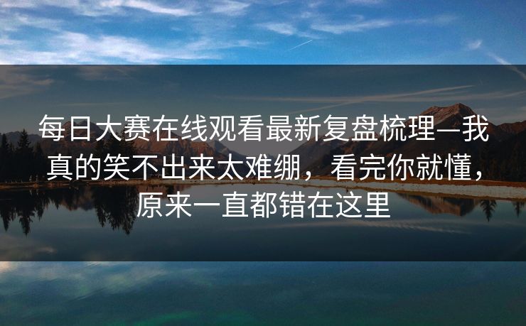 每日大赛在线观看最新复盘梳理—我真的笑不出来太难绷，看完你就懂，原来一直都错在这里