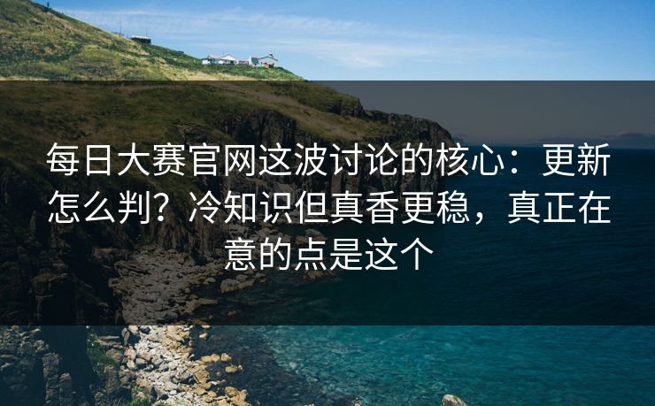 每日大赛官网这波讨论的核心：更新怎么判？冷知识但真香更稳，真正在意的点是这个