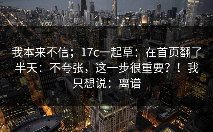 我本来不信；17c一起草：在首页翻了半天：不夸张，这一步很重要？！我只想说：离谱