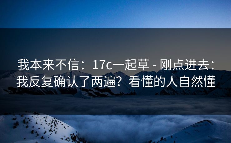 我本来不信：17c一起草 - 刚点进去：我反复确认了两遍？看懂的人自然懂