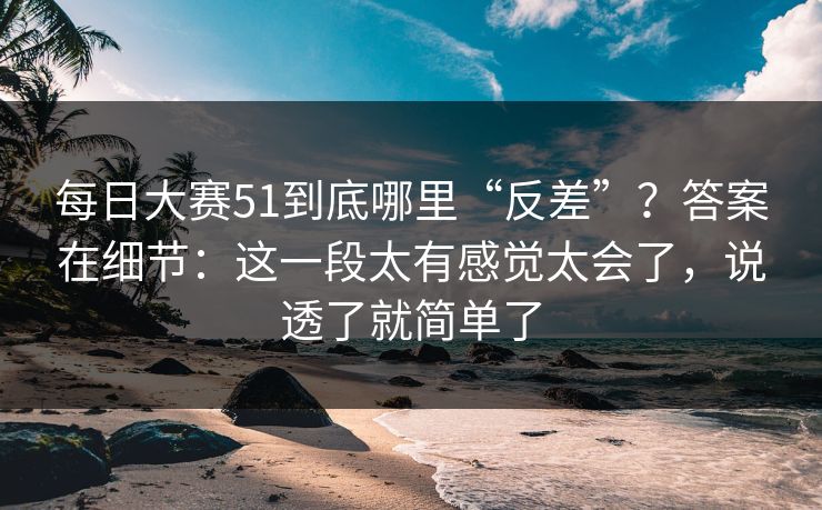 每日大赛51到底哪里“反差”？答案在细节：这一段太有感觉太会了，说透了就简单了