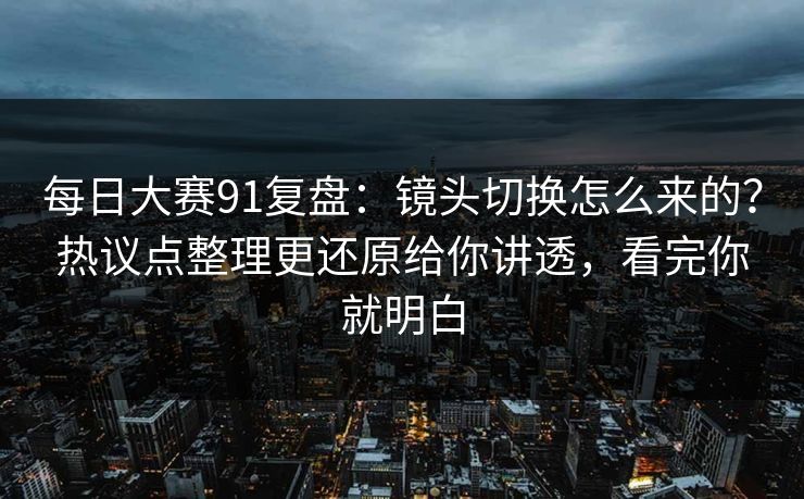 每日大赛91复盘：镜头切换怎么来的？热议点整理更还原给你讲透，看完你就明白