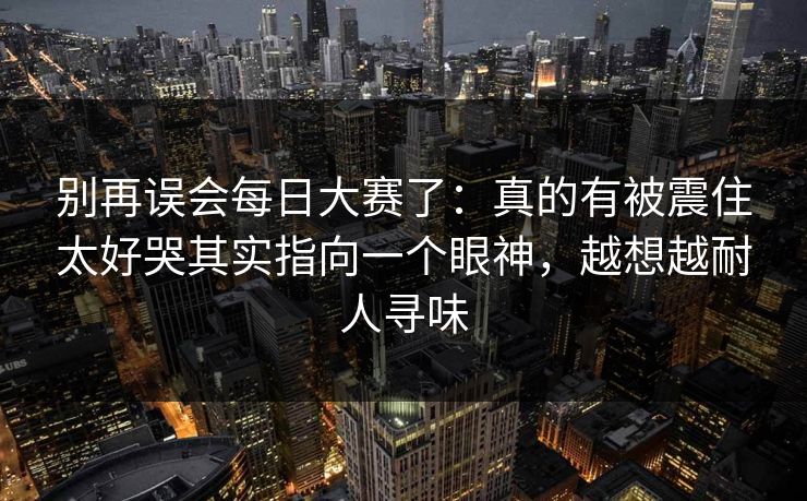 别再误会每日大赛了：真的有被震住太好哭其实指向一个眼神，越想越耐人寻味