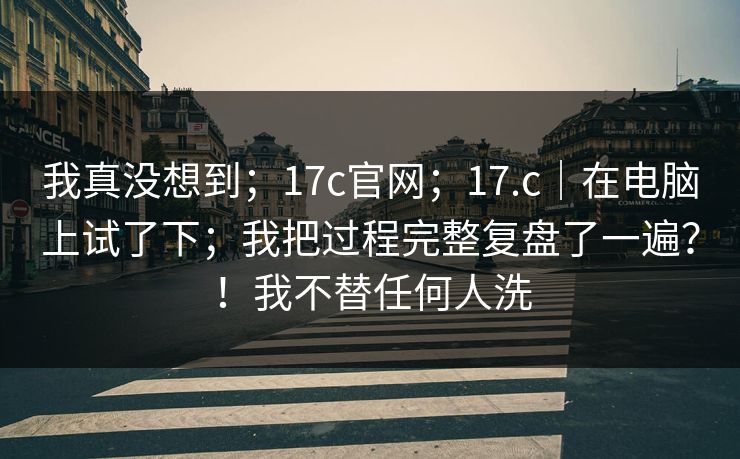 我真没想到；17c官网；17.c｜在电脑上试了下；我把过程完整复盘了一遍？！我不替任何人洗