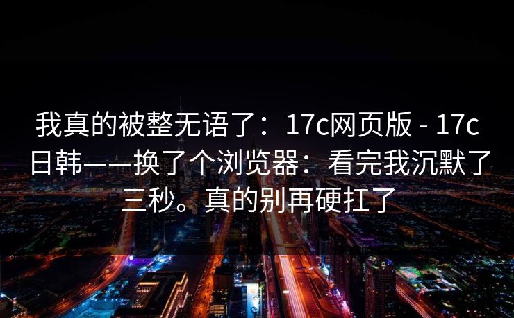 我真的被整无语了：17c网页版 - 17c日韩——换了个浏览器：看完我沉默了三秒。真的别再硬扛了