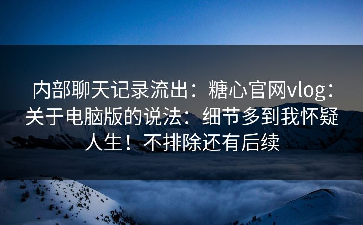 内部聊天记录流出：糖心官网vlog：关于电脑版的说法：细节多到我怀疑人生！不排除还有后续