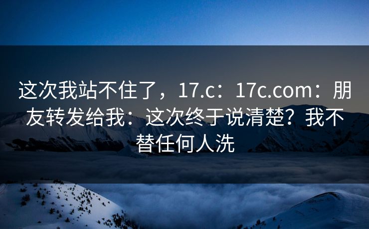 这次我站不住了，17.c：17c.com：朋友转发给我：这次终于说清楚？我不替任何人洗