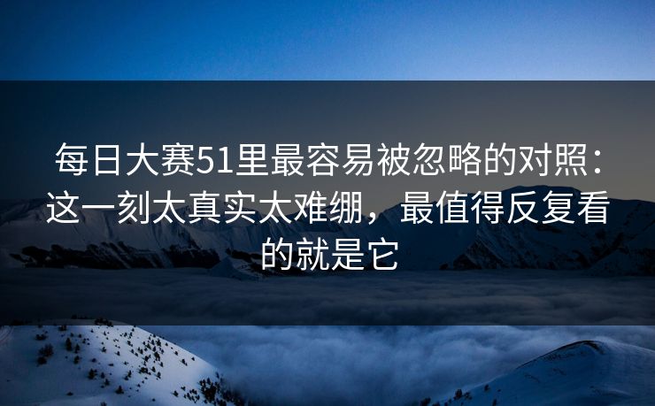 每日大赛51里最容易被忽略的对照:这一刻太真实太难绷,最值得反复看的就是它