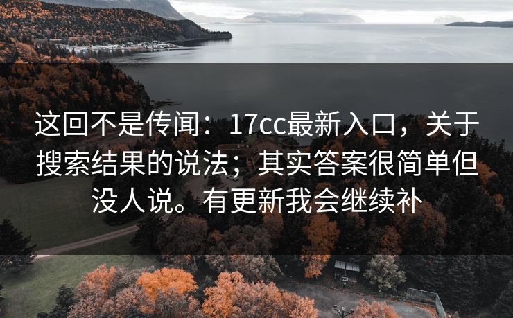 这回不是传闻:17cc最新入口,关于搜索结果的说法;其实答案很简单但没人说。有更新我会继续补