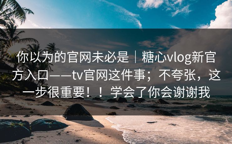 你以为的官网未必是|糖心vlog新官方入口——tv官网这件事;不夸张,这一步很重要!!学会了你会谢谢我