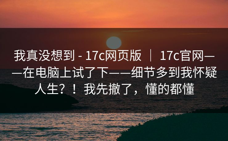 我真没想到 - 17c网页版 | 17c官网——在电脑上试了下——细节多到我怀疑人生?!我先撤了,懂的都懂