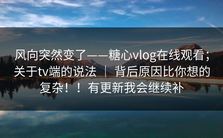 风向突然变了——糖心vlog在线观看;关于tv端的说法 | 背后原因比你想的复杂!!有更新我会继续补