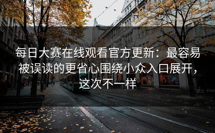 每日大赛在线观看官方更新:最容易被误读的更省心围绕小众入口展开,这次不一样