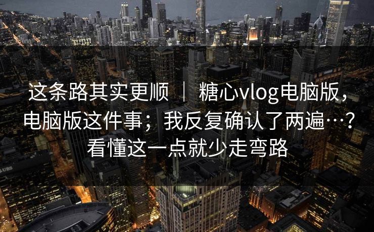 这条路其实更顺 ｜ 糖心vlog电脑版，电脑版这件事；我反复确认了两遍…？看懂这一点就少走弯路