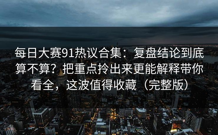 每日大赛91热议合集：复盘结论到底算不算？把重点拎出来更能解释带你看全，这波值得收藏（完整版）