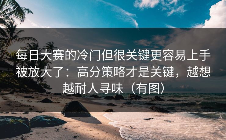 每日大赛的冷门但很关键更容易上手被放大了：高分策略才是关键，越想越耐人寻味（有图）