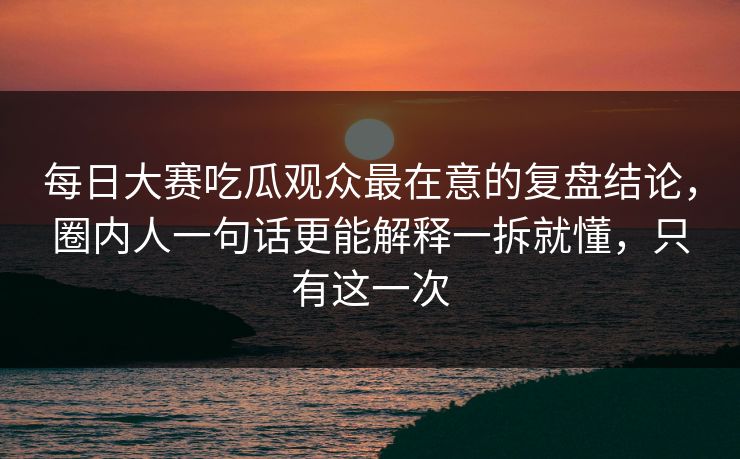 每日大赛吃瓜观众最在意的复盘结论，圈内人一句话更能解释一拆就懂，只有这一次