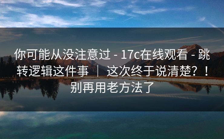 你可能从没注意过 - 17c在线观看 - 跳转逻辑这件事 ｜ 这次终于说清楚？！别再用老方法了