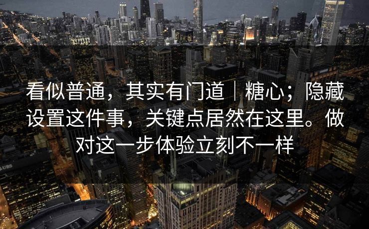 看似普通，其实有门道｜糖心；隐藏设置这件事，关键点居然在这里。做对这一步体验立刻不一样
