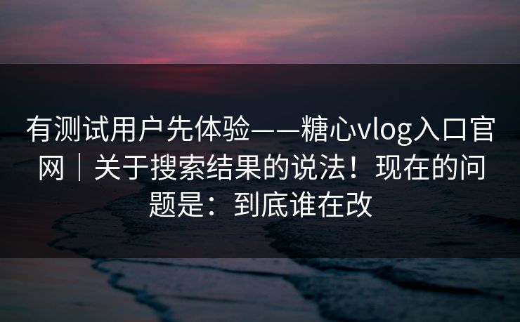有测试用户先体验——糖心vlog入口官网｜关于搜索结果的说法！现在的问题是：到底谁在改