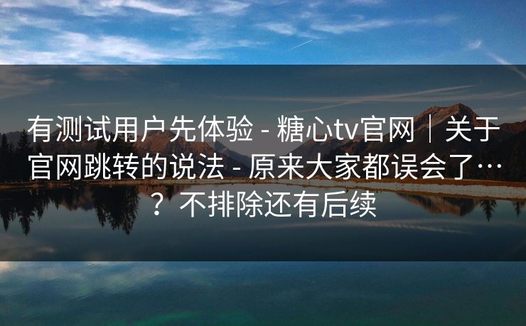 有测试用户先体验 - 糖心tv官网｜关于官网跳转的说法 - 原来大家都误会了…？不排除还有后续