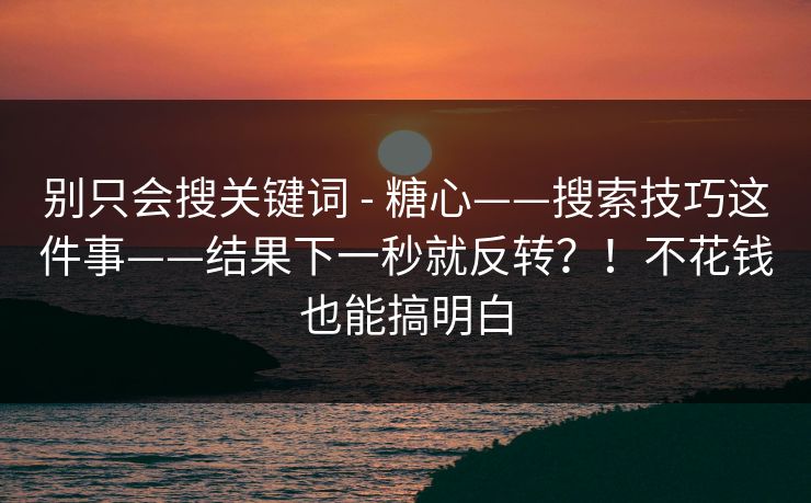 别只会搜关键词 - 糖心——搜索技巧这件事——结果下一秒就反转?!不花钱也能搞明白