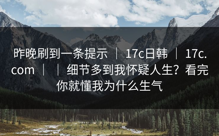 昨晚刷到一条提示 ｜ 17c日韩 ｜ 17c.com ｜ ｜ 细节多到我怀疑人生？看完你就懂我为什么生气