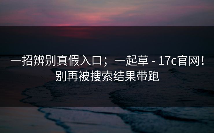 一招辨别真假入口；一起草 - 17c官网！别再被搜索结果带跑