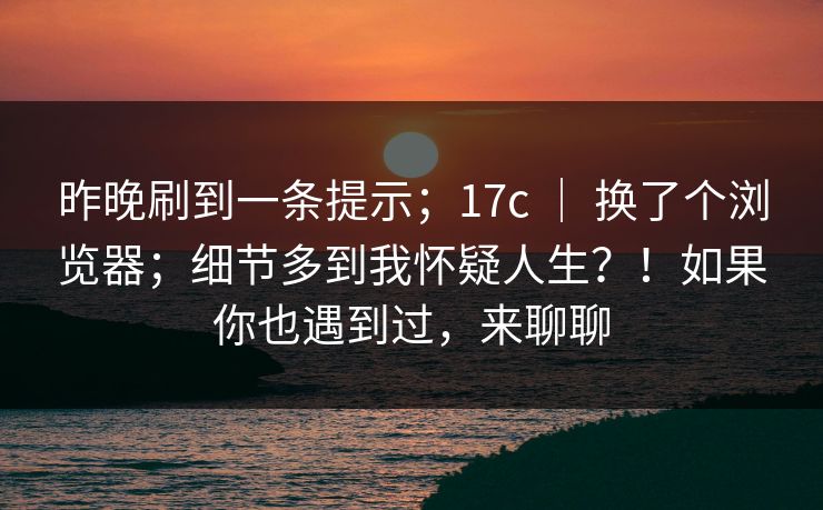 昨晚刷到一条提示；17c ｜ 换了个浏览器；细节多到我怀疑人生？！如果你也遇到过，来聊聊