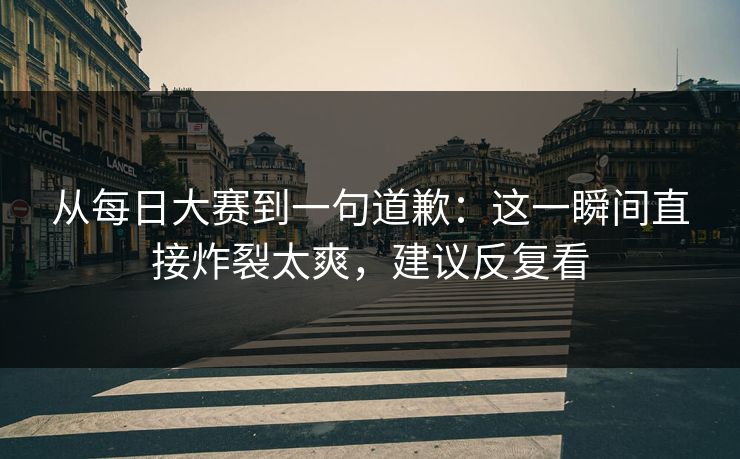 从每日大赛到一句道歉：这一瞬间直接炸裂太爽，建议反复看
