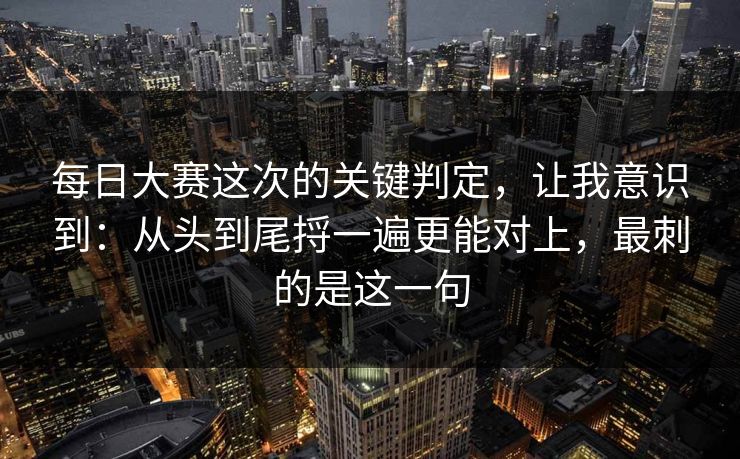 每日大赛这次的关键判定，让我意识到：从头到尾捋一遍更能对上，最刺的是这一句